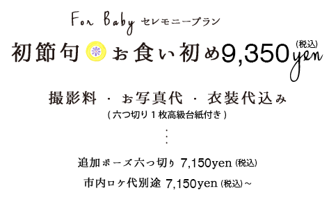 初節句・お食い初めセレモニープラン8,500円税別お衣装撮影料お写真代六つ切り1枚高級台紙付き追加ポーズ六つ切り6,500円税別市内ロケ代6,500円税別